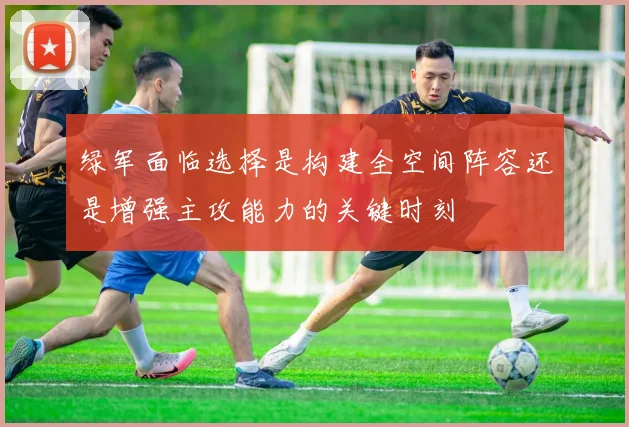 绿军面临选择是构建全空间阵容还是增强主攻能力的关键时刻