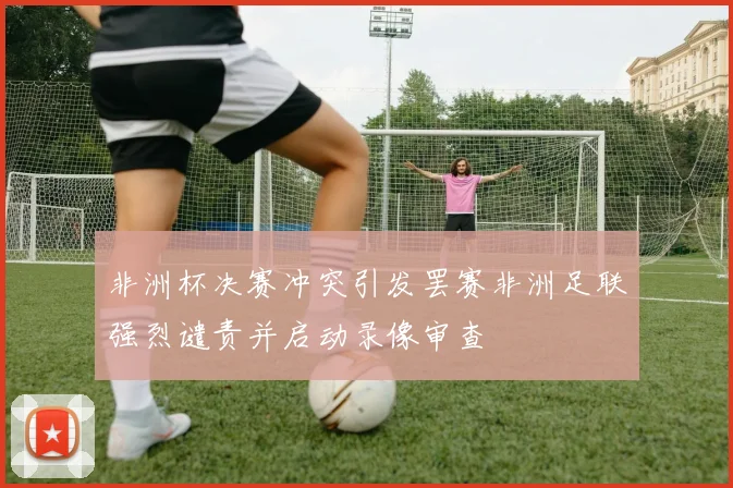 非洲杯决赛冲突引发罢赛非洲足联强烈谴责并启动录像审查