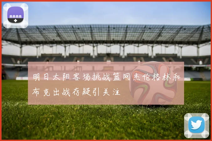 明日太阳客场挑战篮网杰伦格林和布克出战存疑引关注