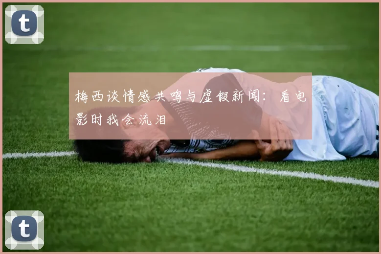 梅西谈情感共鸣与虚假新闻：看电影时我会流泪
