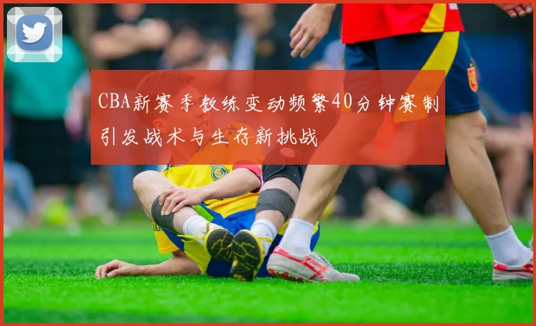 CBA新赛季教练变动频繁40分钟赛制引发战术与生存新挑战