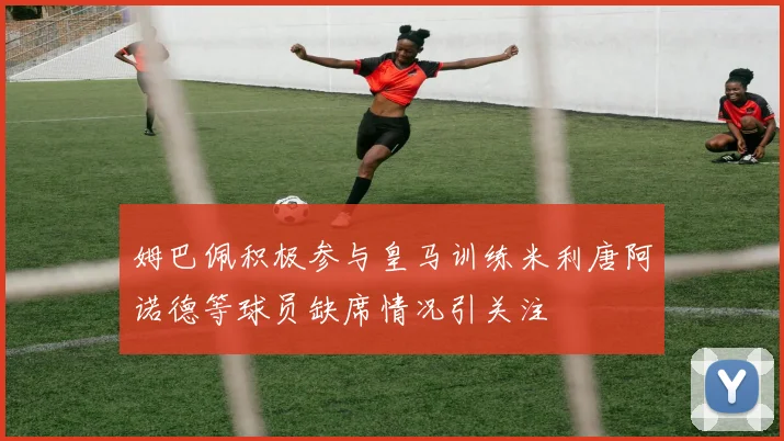 姆巴佩积极参与皇马训练米利唐阿诺德等球员缺席情况引关注